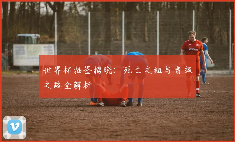 世界杯抽签揭晓:死亡之组与晋级之路全解析