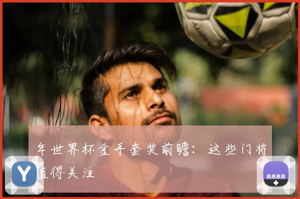 年世界杯金手套奖前瞻:这些门将值得关注