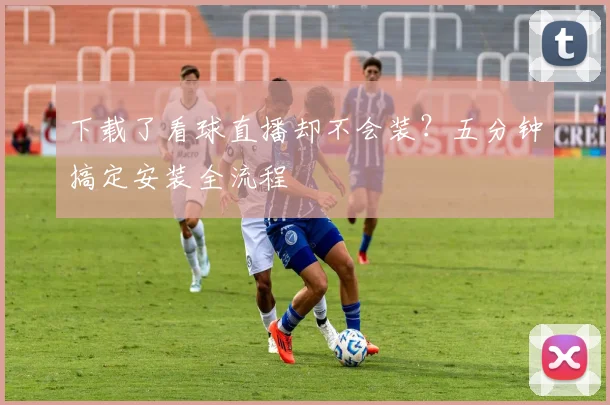 下载了看球直播却不会装?五分钟搞定安装全流程