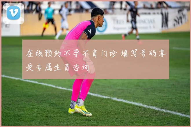 在线预约不孕不育门诊 填写号码享受专属生育咨询
