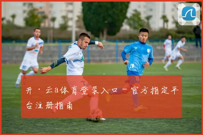 开·云a体育登录入口 - 官方指定平台注册指南