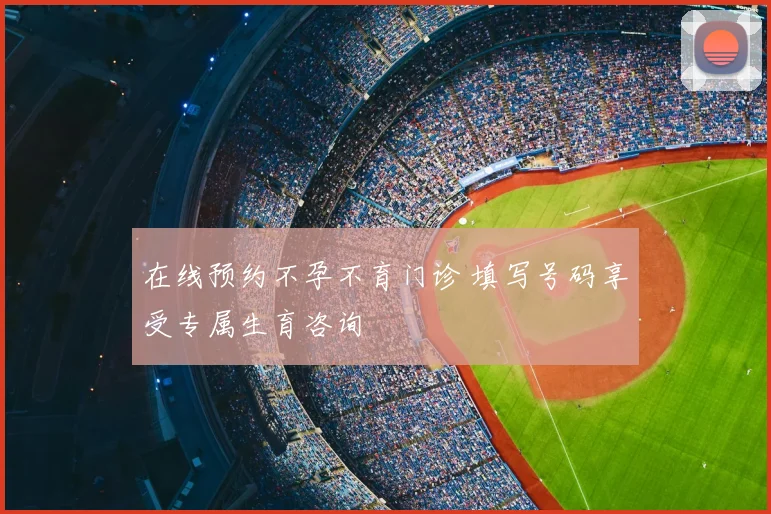 在线预约不孕不育门诊 填写号码享受专属生育咨询